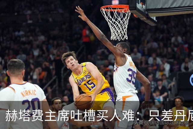 赫塔费主席吐槽买人难：只差丹尼点头，真是煎熬！