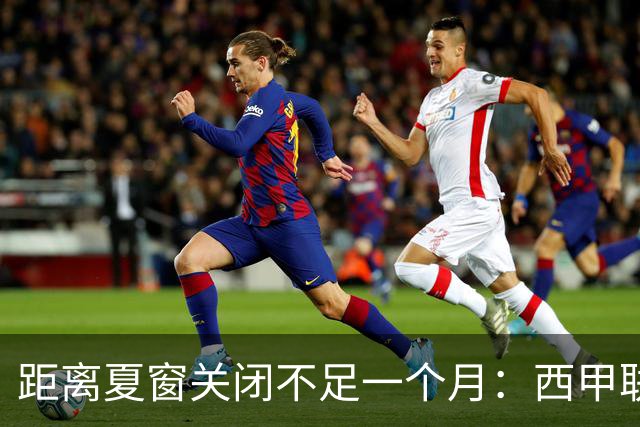 距离夏窗关闭不足一个月：西甲联赛有哪些敲定的转会？